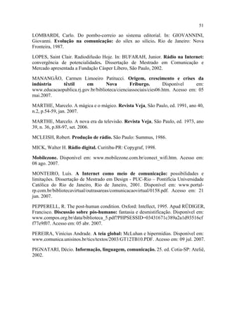 51
LOMBARDI, Carlo. Do pombo-correio ao sistema editorial. In: GIOVANNINI,
Giovanni. Evolução na comunicação: do sílex ao silício. Rio de Janeiro: Nova
Fronteira, 1987.
LOPES, Saint Clair. Radiodifusão Hoje. In: BUFARAH, Junior. Rádio na Internet:
convergência de potencialidades. Dissertação de Mestrado em Comunicação e
Mercado apresentada a Fundação Cásper Líbero, São Paulo, 2002.
MANANGÃO, Carmen Limoeiro Patitucci. Origem, crescimento e crises da
indústria têxtil em Nova Friburgo. Disponível em:
www.educacaopublica.rj.gov.br/biblioteca/cienciassociais/cies06.htm. Acesso em: 05
mai.2007.
MARTHE, Marcelo. A mágica e o mágico. Revista Veja, São Paulo, ed. 1991, ano 40,
n.2, p.54-59, jan. 2007.
MARTHE, Marcelo. A nova era da televisão. Revista Veja, São Paulo, ed. 1973, ano
39, n. 36, p.88-97, set. 2006.
MCLEISH, Robert. Produção de rádio. São Paulo: Summus, 1986.
MICK, Walter H. Rádio digital. Curitiba-PR: Copygraf, 1998.
Mobilezone. Disponível em: www.mobilezone.com.br/conect_wifi.htm. Acesso em:
08 ago. 2007.
MONTEIRO, Luís. A Internet como meio de comunicação: possibilidades e
limitações. Dissertação de Mestrado em Design - PUC-Rio – Pontifícia Universidade
Católica do Rio de Janeiro, Rio de Janeiro, 2001. Disponível em: www.portal-
rp.com.br/bibliotecavirtual/outrasareas/comunicacaovirtual/0158.pdf. Acesso em: 21
jun. 2007.
PEPPERELL, R. The post-human condition. Oxford: Intellect, 1995. Apud RÜDIGER,
Francisco. Discussão sobre pós-humano: fantasia e desmistificação. Disponível em:
www.compos.org.br/data/biblioteca_5.pdf?PHPSESSID=03431671c389a2a1d93516cf
f77e9f07. Acesso em: 05 abr. 2007.
PEREIRA, Vinícius Andrade. A teia global: McLuhan e hipermídias. Disponível em:
www.comunica.unisinos.br/tics/textos/2003/GT12TB10.PDF. Acesso em: 09 jul. 2007.
PIGNATARI, Décio. Informação, linguagem, comunicação. 25. ed. Cotia-SP: Ateliê,
2002.
 