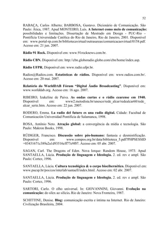 52
RABAÇA, Carlos Alberto; BARBOSA, Gustavo. Dicionário de Comunicação. São
Paulo: Ática, 1987. Apud MONTEIRO, Luís. A Internet como meio de comunicação:
possibilidades e limitações. Dissertação de Mestrado em Design - PUC-Rio –
Pontifícia Universidade Católica do Rio de Janeiro, Rio de Janeiro, 2001. Disponível
em: www.portal-rp.com.br/bibliotecavirtual/outrasareas/comunicacaovirtual/0158.pdf.
Acesso em: 21 jun. 2007.
Rádio 91 Rock. Disponível em: www.91rocknews.com.br.
Rádio CBN. Disponível em: http://cbn.globoradio.globo.com/cbn/home/index.asp.
Rádio UFPR. Disponível em: www.radio.ufpr.br.
Radios@Radios.com. Estatísticas de rádios. Disponível em: www.radios.com.br/.
Acesso em: 20 mai. 2007.
Relatório do WorldDAB Fórum “Digital Áudio Broadcasting”. Disponível em:
www.worlddab.org. Acesso em: 16 ago. 2007.
RIBEIRO, Izakeline de Paiva. As ondas curtas e o rádio cearense em 1940.
Disponível em: www2.metodista.br/unesco/rede_alcar/redealcar60/rede_
alcar_serie.htm. Acesso em: 22 jun. 2007.
RODERO, Emma. La radio del futuro es una radio digital. Cidade: Facultad de
Comunicación Universidad Pontificia de Salamanca, 1998.
ROSA, Antônio Neto. Atração global: a convergência da mídia e tecnologia. São
Paulo: Makron Books, 1998.
RÜDIGER, Francisco. Discussão sobre pós-humano: fantasia e desmistificação.
Disponível em: www.compos.org.br/data/biblioteca_5.pdf?PHPSESSID
=03431671c389a2a1d93516cff77e9f07. Acesso em: 05 abr. 2007.
SAGAN, Carl. The Dragons of Eden. Nova Iorque: Random House, 1973. Apud
SANTAELLA, Lúcia. Produção de linguagem e Ideologia. 2. ed. rev e ampl. São
Paulo: Cortez, 1996.
SANTAELLA, Lúcia. Cultura tecnológica & o corpo biocibernético. Disponível em:
www.pucsp.br/pos/cos/interlab/santaell/index.html. Acesso em: 02 abr. 2007.
SANTAELLA, Lúcia. Produção de linguagem e Ideologia. 2. ed. rev e ampl. São
Paulo: Cortez, 1996.
SARTORI, Carlo. O olho universal. In: GIOVANNINI, Giovanni. Evolução na
comunicação: do sílex ao silício. Rio de Janeiro: Nova Fronteira, 1987.
SCHITTINE, Denise. Blog: comunicação escrita e íntima na Internet. Rio de Janeiro:
Civilização Brasileira, 2004.
 