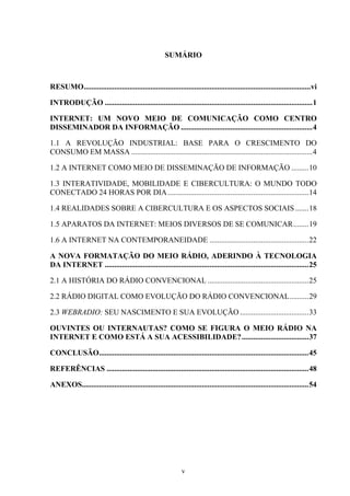v
SUMÁRIO
RESUMO.......................................................................................................................vi
INTRODUÇÃO .............................................................................................................1
INTERNET: UM NOVO MEIO DE COMUNICAÇÃO COMO CENTRO
DISSEMINADOR DA INFORMAÇÃO .....................................................................4
1.1 A REVOLUÇÃO INDUSTRIAL: BASE PARA O CRESCIMENTO DO
CONSUMO EM MASSA ...............................................................................................4
1.2 A INTERNET COMO MEIO DE DISSEMINAÇÃO DE INFORMAÇÃO .........10
1.3 INTERATIVIDADE, MOBILIDADE E CIBERCULTURA: O MUNDO TODO
CONECTADO 24 HORAS POR DIA..........................................................................14
1.4 REALIDADES SOBRE A CIBERCULTURA E OS ASPECTOS SOCIAIS .......18
1.5 APARATOS DA INTERNET: MEIOS DIVERSOS DE SE COMUNICAR........19
1.6 A INTERNET NA CONTEMPORANEIDADE ....................................................22
A NOVA FORMATAÇÃO DO MEIO RÁDIO, ADERINDO À TECNOLOGIA
DA INTERNET ...........................................................................................................25
2.1 A HISTÓRIA DO RÁDIO CONVENCIONAL .....................................................25
2.2 RÁDIO DIGITAL COMO EVOLUÇÃO DO RÁDIO CONVENCIONAL..........29
2.3 WEBRADIO: SEU NASCIMENTO E SUA EVOLUÇÃO ....................................33
OUVINTES OU INTERNAUTAS? COMO SE FIGURA O MEIO RÁDIO NA
INTERNET E COMO ESTÁ A SUA ACESSIBILIDADE?...................................37
CONCLUSÃO..............................................................................................................45
REFERÊNCIAS ..........................................................................................................48
ANEXOS.......................................................................................................................54
 
