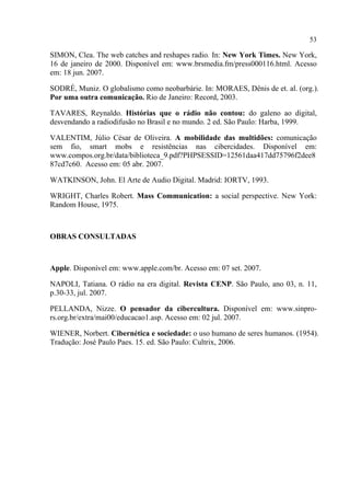 53
SIMON, Clea. The web catches and reshapes radio. In: New York Times. New York,
16 de janeiro de 2000. Disponível em: www.brsmedia.fm/press000116.html. Acesso
em: 18 jun. 2007.
SODRÉ, Muniz. O globalismo como neobarbárie. In: MORAES, Dênis de et. al. (org.).
Por uma outra comunicação. Rio de Janeiro: Record, 2003.
TAVARES, Reynaldo. Histórias que o rádio não contou: do galeno ao digital,
desvendando a radiodifusão no Brasil e no mundo. 2 ed. São Paulo: Harba, 1999.
VALENTIM, Júlio César de Oliveira. A mobilidade das multidões: comunicação
sem fio, smart mobs e resistências nas cibercidades. Disponível em:
www.compos.org.br/data/biblioteca_9.pdf?PHPSESSID=12561daa417dd75796f2dee8
87cd7c60. Acesso em: 05 abr. 2007.
WATKINSON, John. El Arte de Audio Digital. Madrid: IORTV, 1993.
WRIGHT, Charles Robert. Mass Communication: a social perspective. New York:
Random House, 1975.
OBRAS CONSULTADAS
Apple. Disponível em: www.apple.com/br. Acesso em: 07 set. 2007.
NAPOLI, Tatiana. O rádio na era digital. Revista CENP. São Paulo, ano 03, n. 11,
p.30-33, jul. 2007.
PELLANDA, Nizze. O pensador da cibercultura. Disponível em: www.sinpro-
rs.org.br/extra/mai00/educacao1.asp. Acesso em: 02 jul. 2007.
WIENER, Norbert. Cibernética e sociedade: o uso humano de seres humanos. (1954).
Tradução: José Paulo Paes. 15. ed. São Paulo: Cultrix, 2006.
 