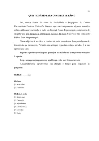 58
QUESTIONÁRIO PARA OUVINTES DE RÁDIO
Olá, somos alunos do curso de Publicidade e Propaganda do Centro
Universitário Positivo (UnicenP). Gostaria que você respondesse algumas questões
sobre o rádio convencional e o rádio via Internet. Antes de prosseguir, gostaríamos de
salientar que esta pesquisa é apenas para ouvintes de rádio. Caso você não tenha este
hábito, favor não prosseguir.
Nosso objetivo é verificar o ouvinte de cada uma dessas duas plataformas de
transmissão de mensagem. Portanto, não existem respostas certas e erradas. É a sua
opinião que vale.
Seguem algumas questões para que sejam assinaladas no espaço correspondente
à reposta.
Essa é uma pesquisa puramente acadêmica e não tem fins comerciais.
Antecipadamente agradecemos sua atenção e tempo para responder às
perguntas.
01) Idade: _____ anos
02) Sexo:
[1] Masculino
[2] Feminino
03) Estado civil:
[1] Solteiro(a)
[2] Casado(a)
[3] Separado(a)
[4] Divorciado(a)
[5] Viúvo(a)
[6] Outro
 