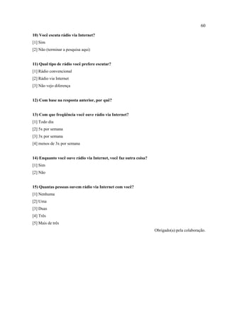 60
10) Você escuta rádio via Internet?
[1] Sim
[2] Não (terminar a pesquisa aqui)
11) Qual tipo de rádio você prefere escutar?
[1] Rádio convencional
[2] Rádio via Internet
[3] Não vejo diferença
12) Com base na resposta anterior, por quê?
13) Com que freqüência você ouve rádio via Internet?
[1] Todo dia
[2] 5x por semana
[3] 3x por semana
[4] menos de 3x por semana
14) Enquanto você ouve rádio via Internet, você faz outra coisa?
[1] Sim
[2] Não
15) Quantas pessoas ouvem rádio via Internet com você?
[1] Nenhuma
[2] Uma
[3] Duas
[4] Três
[5] Mais de três
Obrigado(a) pela colaboração.
 