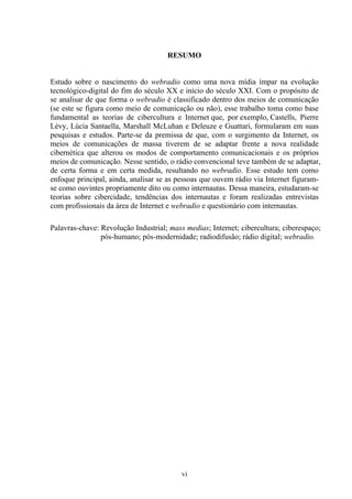 vi
RESUMO
Estudo sobre o nascimento do webradio como uma nova mídia ímpar na evolução
tecnológico-digital do fim do século XX e início do século XXI. Com o propósito de
se analisar de que forma o webradio é classificado dentro dos meios de comunicação
(se este se figura como meio de comunicação ou não), esse trabalho toma como base
fundamental as teorias de cibercultura e Internet que, por exemplo, Castells, Pierre
Lévy, Lúcia Santaella, Marshall McLuhan e Deleuze e Guattari, formularam em suas
pesquisas e estudos. Parte-se da premissa de que, com o surgimento da Internet, os
meios de comunicações de massa tiverem de se adaptar frente a nova realidade
cibernética que alterou os modos de comportamento comunicacionais e os próprios
meios de comunicação. Nesse sentido, o rádio convencional teve também de se adaptar,
de certa forma e em certa medida, resultando no webradio. Esse estudo tem como
enfoque principal, ainda, analisar se as pessoas que ouvem rádio via Internet figuram-
se como ouvintes propriamente dito ou como internautas. Dessa maneira, estudaram-se
teorias sobre cibercidade, tendências dos internautas e foram realizadas entrevistas
com profissionais da área de Internet e webradio e questionário com internautas.
Palavras-chave: Revolução Industrial; mass medias; Internet; cibercultura; ciberespaço;
pós-humano; pós-modernidade; radiodifusão; rádio digital; webradio.
 