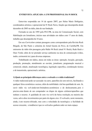 72
ENTREVISTA APLICADA A UM PROFISSIONAL DA 91 ROCK
Entrevista respondida em 14 de agosto 2007, por Helen Marie Dobignies,
coordenadora artística e operacional da 91 Rock News, função que desempenha desde
dezembro de 2005 na rádio, data de sua fundação.
Formada no ano de 1995 pela PUC/PR, na área de Comunicação Social, com
Habilitação em Jornalismo, iniciou suas atividades em rádios com 17 anos de idade,
trabalho que desempenha há 10 anos.
Em seu Curriculum contam passagens como correspondente pela Revista Rock
Brigade, de São Paulo e colunista do Jornal Gazeta do Povo, de Curitiba/PR. Em
emissoras de rádio têm passagens pela Rádio 96 Rock (atual 91 Rock), Rede Rock e
Ouro Verde; além de ter prestado serviço autônomo na área de comunicação (vídeo,
áudio, cerimonial etc.) para diversas empresas.
Trabalhando em rádios, atuou em todas as áreas: operação, locução, gravação,
produção, promoção, atendimento ao ouvinte, jornalismo, programação musical e
comercial, edição, atualização tecnológica, legislação específica, coordenação técnica
e de transmissão, operacional e artística.
1) Quais as principais diferenças entre o webradio e o rádio tradicional?
A rádio tradicional pode ser acessada via carro, aparelhos de som móveis, facilitando a
qualquer faixa econômica o acesso, além da mobilidade e da boa qualidade de som. Já,
ouvir rádio via web ainda tem limitadores econômicos e de deslocamento, pois é
preciso estar diante de um computador ou dispor de alguns celulares/aparelhos que
tenham o recurso. A qualidade do som via web é de baixa resolução, na maioria das
vezes, salvo altos investimentos por parte de alguns sites. O webradio, neste momento,
ainda, é um recurso elitizado, mas com a velocidade da tecnologia e a facilidade de
acesso crescente, a tendência é que os webradios ganhem cada vez mais espaço.
 