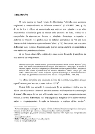 INTRODUÇÃO
O rádio nasceu no Brasil repleto de dificuldades “refletidas num constante
surgimento e desaparecimento de inúmeras emissoras” (CABRALE, 2004, p.12),
devido às leis e códigos de comunicação que estavam em vigência e pelos altos
investimentos necessários para se manter uma emissora de rádio. Tornou-se o
companheiro da dona-de-casa durante as atividades domésticas, acompanha o
motorista no trânsito e os profissionais no trabalho, convertendo-se “em um meio
fundamental de informação e entretenimento” (Ibid., p.7-8). Entretanto, com o advento
da Internet, todos os meios de comunicação tiveram que se adaptar à nova realidade; e
com o rádio não poderia ser diferente.
Já no fim do século XX, o rádio dava seus passos de adesão à tecnologia da
rede mundial de computadores.
Milhares de estações em todo mundo, quase meia centena no Brasil, criaram Web-sites1
[sic].
Entre todas há um crescente número de estações para entrevistas e bate-papos. A maioria se
encontra, apenas, na fase de autopromoção, anunciando concursos promocionais e listagens de
músicas mais tocadas ou comentários dos ouvintes, informando sobre a Estação [sic] com
links2
e sobre outros sites3
. Outras, a minoria, exploram de tecnologia às transmissões ao vivo,
em tempo real, permitindo aos usuários ouvir músicas e locuções (MICK, 1998, p.4).
Tal adesão se tornou uma tendência, a ponto de existirem, hoje, rádios criadas
especificamente para Internet, como a rádio da UFPR4
.
Porém, todo esse advento é conseqüência de um processo evolutivo que se
iniciou com a Revolução Industrial, passando aos mass medias (meios de comunicação
de massa). Da mesma forma que a Revolução despertou novos comportamentos nas
pessoas, o advento da Internet e suas implicações dão margem a novos acontecimentos
sociais e comportamentais, levando os internautas a ouvirem rádios on-line 5
.
1
Websites são páginas ou coleções de páginas exibidas na Internet. Podemos comparar ao endereço de
uma casa. É um website que é acessado para que se exiba o conteúdo procurado.
2
Palavras ou imagens que, quando clicadas, permitem o acesso à outra página ou a exibição de outro
conteúdo.
3
Abreviação de website.
4
Rádio UFPR. Disponível em: www.radio.ufpr.br.
5
Forma de exibição na Internet.
 