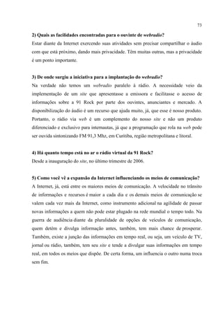 73
2) Quais as facilidades encontradas para o ouvinte de webradio?
Estar diante da Internet exercendo suas atividades sem precisar compartilhar o áudio
com que está próximo, dando mais privacidade. Têm muitas outras, mas a privacidade
é um ponto importante.
3) De onde surgiu a iniciativa para a implantação do webradio?
Na verdade não temos um webradio paralelo à rádio. A necessidade veio da
implementação de um site que apresentasse a emissora e facilitasse o acesso de
informações sobre a 91 Rock por parte dos ouvintes, anunciantes e mercado. A
disponibilização do áudio é um recurso que ajuda muito, já, que esse é nosso produto.
Portanto, o rádio via web é um complemento do nosso site e não um produto
diferenciado e exclusivo para internautas, já que a programação que rola na web pode
ser ouvida sintonizando FM 91,3 Mhz, em Curitiba, região metropolitana e litoral.
4) Há quanto tempo está no ar o rádio virtual da 91 Rock?
Desde a inauguração do site, no último trimestre de 2006.
5) Como você vê a expansão da Internet influenciando os meios de comunicação?
A Internet, já, está entre os maiores meios de comunicação. A velocidade no trânsito
de informações e recursos é maior a cada dia e os demais meios de comunicação se
valem cada vez mais da Internet, como instrumento adicional na agilidade de passar
novas informações a quem não pode estar plugado na rede mundial o tempo todo. Na
guerra de audiência diante da pluralidade de opções de veículos de comunicação,
quem detém e divulga informação antes, também, tem mais chance de prosperar.
Também, existe a junção das informações em tempo real, ou seja, um veículo de TV,
jornal ou rádio, também, tem seu site e tende a divulgar suas informações em tempo
real, em todos os meios que dispõe. De certa forma, um influencia o outro numa troca
sem fim.
 