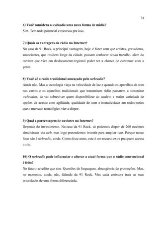 74
6) Você considera o webradio uma nova forma de mídia?
Sim. Tem todo potencial e recursos pra isso.
7) Quais as vantagens da rádio na Internet?
No caso da 91 Rock, a principal vantagem, hoje, é fazer com que artistas, gravadoras,
anunciantes, que residem longe da cidade, possam conhecer nosso trabalho, além do
ouvinte que vive em deslocamento regional poder ter a chance de continuar com a
gente.
8) Você vê o rádio tradicional ameaçado pelo webradio?
Ainda não. Mas a tecnologia viaja na velocidade da luz e quando os aparelhos de som
nos carros e os aparelhos tradicionais que transmitem rádio passarem a sintonizar
webradios, só vai sobreviver quem disponibilizar ao usuário a maior variedade de
opções de acesso com agilidade, qualidade de som e interatividade em todos meios
que o mercado tecnológico vier a dispor.
9) Qual a porcentagem de ouvintes na Internet?
Depende do investimento. No caso da 91 Rock, só podemos dispor de 200 ouvintes
simultâneos via web, mas logo pretendemos investir para ampliar isso. Porque nosso
foco não é webradio, ainda. Como disse antes, este é um recurso extra pra quem acessa
o site.
10) O webradio pode influenciar e alterar a atual forma que o rádio convencional
é feito?
No futuro acredito que sim. Questões de linguagem, abrangência de promoções. Mas,
no momento, ainda, não, falando da 91 Rock. Mas cada emissora trata as suas
prioridades de uma forma diferenciada.
 