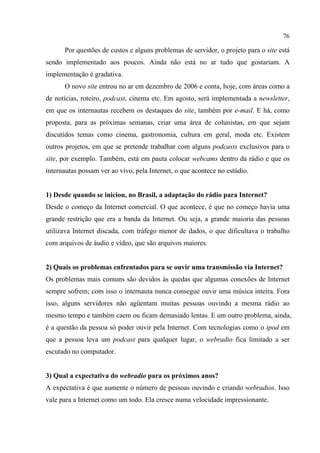 76
Por questões de custos e alguns problemas de servidor, o projeto para o site está
sendo implementado aos poucos. Ainda não está no ar tudo que gostariam. A
implementação é gradativa.
O novo site entrou no ar em dezembro de 2006 e conta, hoje, com áreas como a
de notícias, roteiro, podcast, cinema etc. Em agosto, será implementada a newsletter,
em que os internautas recebem os destaques do site, também por e-mail. E há, como
proposta, para as próximas semanas, criar uma área de colunistas, em que sejam
discutidos temas como cinema, gastronomia, cultura em geral, moda etc. Existem
outros projetos, em que se pretende trabalhar com alguns podcasts exclusivos para o
site, por exemplo. Também, está em pauta colocar webcams dentro da rádio e que os
internautas possam ver ao vivo, pela Internet, o que acontece no estúdio.
1) Desde quando se iniciou, no Brasil, a adaptação do rádio para Internet?
Desde o começo da Internet comercial. O que acontece, é que no começo havia uma
grande restrição que era a banda da Internet. Ou seja, a grande maioria das pessoas
utilizava Internet discada, com tráfego menor de dados, o que dificultava o trabalho
com arquivos de áudio e vídeo, que são arquivos maiores.
2) Quais os problemas enfrentados para se ouvir uma transmissão via Internet?
Os problemas mais comuns são devidos às quedas que algumas conexões de Internet
sempre sofrem; com isso o internauta nunca consegue ouvir uma música inteira. Fora
isso, alguns servidores não agüentam muitas pessoas ouvindo a mesma rádio ao
mesmo tempo e também caem ou ficam demasiado lentas. E um outro problema, ainda,
é a questão da pessoa só poder ouvir pela Internet. Com tecnologias como o ipod em
que a pessoa leva um podcast para qualquer lugar, o webradio fica limitado a ser
escutado no computador.
3) Qual a expectativa do webradio para os próximos anos?
A expectativa é que aumente o número de pessoas ouvindo e criando webradios. Isso
vale para a Internet como um todo. Ela cresce numa velocidade impressionante.
 