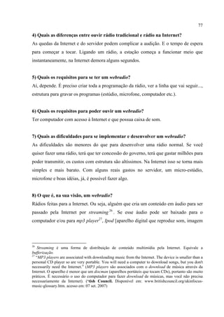 77
4) Quais as diferenças entre ouvir rádio tradicional e rádio na Internet?
As quedas da Internet e do servidor podem complicar a audição. E o tempo de espera
para começar a tocar. Ligando um rádio, a estação começa a funcionar meio que
instantaneamente, na Internet demora alguns segundos.
5) Quais os requisitos para se ter um webradio?
Aí, depende. É preciso criar toda a programação da rádio, ver a linha que vai seguir...,
estrutura para gravar os programas (estúdio, microfone, computador etc.).
6) Quais os requisitos para poder ouvir um webradio?
Ter computador com acesso à Internet e que possua caixa de som.
7) Quais as dificuldades para se implementar e desenvolver um webradio?
As dificuldades são menores do que para desenvolver uma rádio normal. Se você
quiser fazer uma rádio, terá que ter concessão do governo, terá que gastar milhões para
poder transmitir, os custos com estrutura são altíssimos. Na Internet isso se torna mais
simples e mais barato. Com alguns reais gastos no servidor, um micro-estúdio,
microfone e boas idéias, já, é possível fazer algo.
8) O que é, na sua visão, um webradio?
Rádios feitas para a Internet. Ou seja, alguém que cria um conteúdo em áudio para ser
passado pela Internet por streaming 26
. Se esse áudio pode ser baixado para o
computador e/ou para mp3 player27
, Ipod [aparelho digital que reproduz som, imagem
26
Streaming é uma forma de distribuição de conteúdo multimídia pela Internet. Equivale a
bufferização.
27
“MP3 players are associated with downloading music from the Internet. The device is smaller than a
personal CD player so are very portable. You will need a computer to download songs, but you don't
necessarily need the Internet.” (MP3 players são associados com o download de música através da
Internet. O aparelho é menor que um discman (aparelhos portáteis que tocam CDs), portanto são muito
práticos. É necessário o uso do computador para fazer download de músicas, mas você não precisa
necessariamente da Internet). (‘tish Council. Disponível em: www.britishcouncil.org/ukinfocus-
music-glossary.htm. acesso em: 07 set. 2007)
 