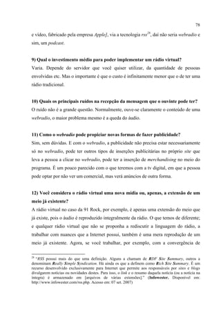 78
e vídeo, fabricado pela empresa Apple], via a tecnologia rss28
, daí não seria webradio e
sim, um podcast.
9) Qual o investimento médio para poder implementar um rádio virtual?
Varia. Depende do servidor que você quiser utilizar, da quantidade de pessoas
envolvidas etc. Mas o importante é que o custo é infinitamente menor que o de ter uma
rádio tradicional.
10) Quais os principais ruídos na recepção da mensagem que o ouvinte pode ter?
O ruído não é a grande questão. Normalmente, ouve-se claramente o conteúdo de uma
webradio, o maior problema mesmo é a queda do áudio.
11) Como o webradio pode propiciar novas formas de fazer publicidade?
Sim, sem dúvidas. E com o webradio, a publicidade não precisa estar necessariamente
só no webradio, pode ter outros tipos de inserções publicitárias no próprio site que
leva a pessoa a clicar no webradio, pode ter a inserção de merchandising no meio do
programa. É um pouco parecido com o que teremos com a tv digital, em que a pessoa
pode optar por não ver um comercial, mas verá anúncios de outra forma.
12) Você considera o rádio virtual uma nova mídia ou, apenas, a extensão de um
meio já existente?
A rádio virtual no caso da 91 Rock, por exemplo, é apenas uma extensão do meio que
já existe, pois o áudio é reproduzido integralmente da rádio. O que temos de diferente;
e qualquer rádio virtual que não se proponha a rediscutir a linguagem do rádio, a
trabalhar com nuances que a Internet possui, também é uma mera reprodução de um
meio já existente. Agora, se você trabalhar, por exemplo, com a convergência de
28
“RSS possui mais do que uma definição. Alguns a chamam de RDF Site Summary, outros a
denominam Really Simple Syndication. Há ainda os que a definem como Rich Site Summary. É um
recurso desenvolvido exclusivamente para Internet que permite aos responsáveis por sites e blogs
divulgarem notícias ou novidades destes. Para isso, o link e o resumo daquela notícia (ou a notícia na
íntegra) é armazenado em [arquivos de várias extensões].” (Infowester. Disponível em:
http://www.infowester.com/rss.php. Acesso em: 07 set. 2007)
 