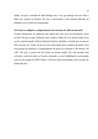 79
mídias, em que o conteúdo da rádio dialoga com o site, que dialoga com um vídeo e
áudio que estejam na Internet, daí sim, é interessante e uma maneira diferente de
trabalhar com os meios de comunicação.
13) Como se configura o comportamento dos ouvintes de rádio na Internet?
Existem ferramentas de estatística que podem dar uma série de informações sobre
ouvinte. Ou seja, de que continente, país, estado e cidade ele veio, quanto tempo ficou
on-line, qual navegador utilizou (Internet Explorer, Mozilla), o horário que as pessoas
mais acessam etc. Enfim, dá pra ter uma mensuração bem complexa de dados. Fora
essa questão da estatística, o comportamento de quem usa a Internet é o do famoso “alt
+tab”. Ou seja, a pessoa faz mil coisas ao mesmo tempo. Ela está ouvindo uma
webradio, vendo um vídeo no Youtube, checando o e-mail, trabalhando e conversando
com uns três amigos no MSN. Então o webradio acaba funcionando como um pano de
fundo para isso.
 