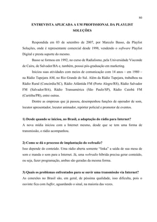 80
ENTREVISTA APLICADA A UM PROFISSIONAL DA PLAYLIST
SOLUÇÕES
Respondida em 03 de setembro de 2007, por Marcelo Basso, da Playlist
Soluções, onde é representante comercial desde 1998, vendendo o software Playlist
Digital e presta suporte do mesmo.
Basso se formou em 1992, no curso de Radialismo, pela Universidade Visconde
de Cairu, de Salvador/BA e, também, possui pós-graduação em marketing.
Iniciou suas atividades com meios de comunicação com 14 anos – em 1980 –
na Rádio Tapejara AM, no Rio Grande do Sul. Além da Rádio Tapejara, trabalhou na
Rádio Rural (Concórdia/SC), Rádio Atlântida FM (Porto Alegre/RS), Rádio Salvador
FM (Salvador/BA), Rádio Transamérica (São Paulo/SP), Rádio Caiobá FM
(Curitiba/PR), entre outras.
Dentre as empresas que já passou, desempenhou funções de operador de som,
locutor apresentador, locutor animador, repórter policial e promotor de eventos.
1) Desde quando se iniciou, no Brasil, a adaptação do rádio para Internet?
A nova mídia iniciou com a Internet mesmo, desde que se tem uma forma de
transmissão, o rádio acompanhou.
2) Como se dá o processo de implantação do webradio?
Isso depende do conteúdo. Uma rádio aberta somente “linka” a saída de sua mesa de
som e manda o som para a Internet. Já, uma webradio híbrida precisa gerar conteúdo,
ou seja, fazer programação, ambas são geradas da mesma forma.
3) Quais os problemas enfrentados para se ouvir uma transmissão via Internet?
As conexões no Brasil são, em geral, de péssima qualidade, isso dificulta, pois o
ouvinte fica com buffer, aguardando o sinal, na maioria das vezes.
 