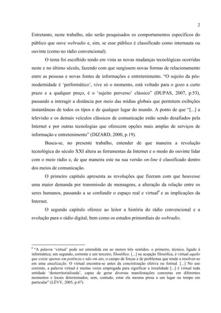 2
Entretanto, neste trabalho, não serão pesquisados os comportamentos específicos do
público que ouve webradio e, sim, se esse público é classificado como internauta ou
ouvinte (como no rádio convencional).
O tema foi escolhido tendo em vista as novas mudanças tecnológicas ocorridas
neste e no último século, fazendo com que surgissem novas formas de relacionamento
entre as pessoas e novas fontes de informações e entretenimento. “O sujeito da pós-
modernidade é ‘performático’, vive só o momento, está voltado para o gozo a curto
prazo e a qualquer preço, é o ‘sujeito perverso’ clássico” (DUPAS, 2007, p.53),
passando a interagir a distância por meio das mídias globais que permitem exibições
instantâneas de todos os tipos e de qualquer lugar do mundo. A ponto de que “[...] a
televisão e os demais veículos clássicos de comunicação estão sendo desafiados pela
Internet e por outras tecnologias que oferecem opções mais amplas de serviços de
informação e entretenimento” (DIZARD, 2000, p.19).
Busca-se, no presente trabalho, entender de que maneira a revolução
tecnológica do século XXI altera as ferramentas da Internet e o modo do ouvinte lidar
com o meio rádio e, de que maneira este na sua versão on-line é classificado dentro
dos meios de comunicação.
O primeiro capítulo apresenta as revoluções que fizeram com que houvesse
uma maior demanda por transmissão de mensagens, a alteração da relação entre os
seres humanos, passando a se confundir o espaço real e virtual6
e as implicações da
Internet.
O segundo capítulo oferece ao leitor a história do rádio convencional e a
evolução para o rádio digital, bem como os estudos primordiais do webradio.
6
“A palavra ‘virtual’ pode ser entendida em ao menos três sentidos: o primeiro, técnico, ligado à
informática; um segundo, corrente e um terceiro, filosófico. [...] na acepção filosófica, é virtual aquilo
que existe apenas em potência e não em ato, o campo de forças e de problemas que tende a resolver-se
em uma atualização. O virtual encontra-se antes da concretização efetiva ou formal. [...] No uso
corrente, a palavra virtual é muitas vezes empregada para significar a irrealidade [...] é virtual toda
entidade ‘desterritorializada’, capaz de gerar diversas manifestações concretas em diferentes
momentos e locais determinados, sem, contudo, estar ela mesma presa a um lugar ou tempo em
particular” (LÉVY, 2005, p.47).
 