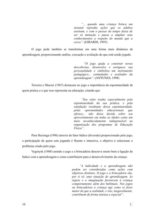 “... quando uma criança brinca um
instante reproduz ações que os adultos
ensinam, e com o passar do tempo deixa de
ser só imitação e passa a ampliar seus
conhecimentos a respeito do mundo que a
cerca”. (GIRARDI, 1995):
O jogo pode também se transformar em uma forma mais dinâmica de
aprendizagem, proporcionando análise, execução e avaliação do que está sendo jogado.
“O jogo ajuda a construir novas
descobertas, desenvolve e enriquece sua
personalidade e simboliza um instrumento
pedagógico... estimulador e avaliador da
aprendizagem”. (ANTUNES, 1998)
Teixeira e Mazzei (1967) destacam no jogo a importância da espontaneidade de
quem pratica e o que isso representa na educação, citando que:
“Seu valor traduz especialmente pela
espontaneidade da sua prática, e pela
satisfação resultante dessa espontaneidade,
pelas oportunidades educacionais que
oferece... não deixa duvida sobre seu
aproveitamento em todas as idades como um
meio reconhecidamente indispensável na
organização dos programas de Educação
Física”.
Para Huizinga (1996) através do fator lúdico (diversão) proporcionado pelo jogo,
a participação de quem esta jogando é fluente e intensiva, o objetivo é solucionar o
problema criado pelo jogo.
Vygotysk (1988) unindo o jogo e a brincadeira descreve muito bem a ligação do
lúdico com a aprendizagem e como contribuiem para o desenvolvimento da criança:
”A ludicidade e a aprendizagem não
podem ser consideradas como ações com
objetivos distintos. O jogo e a brincadeira são,
por si só, uma situação de aprendizagem. As
regras e a imaginação favorecem à criança
comportamento além dos habituais. Nos jogos
ou brincadeiras a criança age como se fosse
maior do que a realidade, e isto, inegavelmente,
contribuem de forma intensa e especial”.
10 1
 