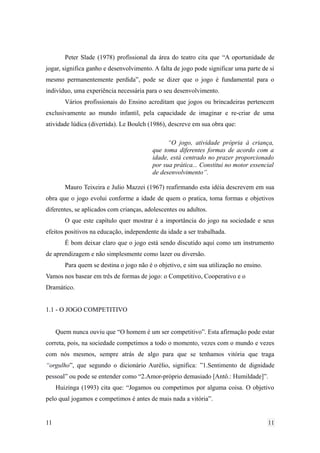 Peter Slade (1978) profissional da área do teatro cita que “A oportunidade de
jogar, significa ganho e desenvolvimento. A falta de jogo pode significar uma parte de si
mesmo permanentemente perdida”, pode se dizer que o jogo é fundamental para o
indivíduo, uma experiência necessária para o seu desenvolvimento.
Vários profissionais do Ensino acreditam que jogos ou brincadeiras pertencem
exclusivamente ao mundo infantil, pela capacidade de imaginar e re-criar de uma
atividade lúdica (divertida). Le Boulch (1986), descreve em sua obra que:
“O jogo, atividade própria à criança,
que toma diferentes formas de acordo com a
idade, está centrado no prazer proporcionado
por sua prática... Constitui no motor essencial
de desenvolvimento”.
Mauro Teixeira e Julio Mazzei (1967) reafirmando esta idéia descrevem em sua
obra que o jogo evolui conforme a idade de quem o pratica, toma formas e objetivos
diferentes, se aplicados com crianças, adolescentes ou adultos.
O que este capítulo quer mostrar é a importância do jogo na sociedade e seus
efeitos positivos na educação, independente da idade a ser trabalhada.
É bom deixar claro que o jogo está sendo discutido aqui como um instrumento
de aprendizagem e não simplesmente como lazer ou diversão.
Para quem se destina o jogo não é o objetivo, e sim sua utilização no ensino.
Vamos nos basear em três de formas de jogo: o Competitivo, Cooperativo e o
Dramático.
1.1 - O JOGO COMPETITIVO
Quem nunca ouviu que “O homem é um ser competitivo”. Esta afirmação pode estar
correta, pois, na sociedade competimos a todo o momento, vezes com o mundo e vezes
com nós mesmos, sempre atrás de algo para que se tenhamos vitória que traga
“orgulho”, que segundo o dicionário Aurélio, significa: ”1.Sentimento de dignidade
pessoal” ou pode se entender como “2.Amor-próprio demasiado [Antô.: Humildade]”.
Huizinga (1993) cita que: “Jogamos ou competimos por alguma coisa. O objetivo
pelo qual jogamos e competimos é antes de mais nada a vitória”.
11 11
 