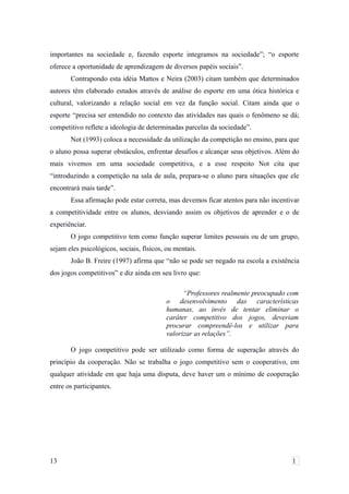 importantes na sociedade e, fazendo esporte integramos na sociedade”; “o esporte
oferece a oportunidade de aprendizagem de diversos papéis sociais”.
Contrapondo esta idéia Mattos e Neira (2003) citam também que determinados
autores têm elaborado estudos através de análise do esporte em uma ótica histórica e
cultural, valorizando a relação social em vez da função social. Citam ainda que o
esporte “precisa ser entendido no contexto das atividades nas quais o fenômeno se dá;
competitivo reflete a ideologia de determinadas parcelas da sociedade”.
Not (1993) coloca a necessidade da utilização da competição no ensino, para que
o aluno possa superar obstáculos, enfrentar desafios e alcançar seus objetivos. Além do
mais vivemos em uma sociedade competitiva, e a esse respeito Not cita que
“introduzindo a competição na sala de aula, prepara-se o aluno para situações que ele
encontrará mais tarde”.
Essa afirmação pode estar correta, mas devemos ficar atentos para não incentivar
a competitividade entre os alunos, desviando assim os objetivos de aprender e o de
experiênciar.
O jogo competitivo tem como função superar limites pessoais ou de um grupo,
sejam eles psicológicos, sociais, físicos, ou mentais.
João B. Freire (1997) afirma que “não se pode ser negado na escola a existência
dos jogos competitivos” e diz ainda em seu livro que:
“Professores realmente preocupado com
o desenvolvimento das características
humanas, ao invés de tentar eliminar o
caráter competitivo dos jogos, deveriam
procurar compreendê-los e utilizar para
valorizar as relações”.
O jogo competitivo pode ser utilizado como forma de superação através do
princípio da cooperação. Não se trabalha o jogo competitivo sem o cooperativo, em
qualquer atividade em que haja uma disputa, deve haver um o mínimo de cooperação
entre os participantes.
13 1
 