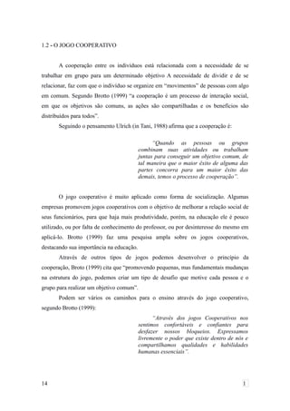 1.2 - O JOGO COOPERATIVO
A cooperação entre os indivíduos está relacionada com a necessidade de se
trabalhar em grupo para um determinado objetivo A necessidade de dividir e de se
relacionar, faz com que o indivíduo se organize em “movimentos” de pessoas com algo
em comum. Segundo Brotto (1999) “a cooperação é um processo de interação social,
em que os objetivos são comuns, as ações são compartilhadas e os benefícios são
distribuídos para todos”.
Seguindo o pensamento Ulrich (in Tani, 1988) afirma que a cooperação é:
“Quando as pessoas ou grupos
combinam suas atividades ou trabalham
juntas para conseguir um objetivo comum, de
tal maneira que o maior êxito de alguma das
partes concorra para um maior êxito das
demais, temos o processo de cooperação”.
O jogo cooperativo é muito aplicado como forma de socialização. Algumas
empresas promovem jogos cooperativos com o objetivo de melhorar a relação social de
seus funcionários, para que haja mais produtividade, porém, na educação ele é pouco
utilizado, ou por falta de conhecimento do professor, ou por desinteresse do mesmo em
aplicá-lo. Brotto (1999) faz uma pesquisa ampla sobre os jogos cooperativos,
destacando sua importância na educação.
Através de outros tipos de jogos podemos desenvolver o princípio da
cooperação, Broto (1999) cita que “promovendo pequenas, mas fundamentais mudanças
na estrutura do jogo, podemos criar um tipo de desafio que motive cada pessoa e o
grupo para realizar um objetivo comum”.
Podem ser vários os caminhos para o ensino através do jogo cooperativo,
segundo Brotto (1999):
“Através dos jogos Cooperativos nos
sentimos confortáveis e confiantes para
desfazer nossos bloqueios. Expressamos
livremente o poder que existe dentro de nós e
compartilhamos qualidades e habilidades
humanas essenciais”.
14 1
 