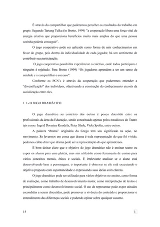 É através do compartilhar que poderemos perceber os resultados do trabalho em
grupo. Segundo Tartang Tulku (in Brotto, 1999) ”a cooperação libera uma força vital de
energia criativa que proporciona benefícios muito mais amplos do que uma pessoa
sozinha poderia conseguir”.
O jogo cooperativo pode ser aplicado como forma de unir conhecimentos em
favor do grupo, pois dentro da individualidade de cada jogador, há um sentimento de
contribuir sua participação.
O jogo cooperativo possibilita experiênciar o coletivo, onde todos participam e
ninguém é rejeitado. Para Brotto (1999) “Os jogadores aprendem a ter um senso de
unidade e a compartilhar o sucesso”.
Conforme os PCN’s é através da cooperação que poderemos entender a
“diversificação” dos indivíduos, objetivando a construção do conhecimento através da
socialização entre eles.
1.3 - O JOGO DRAMÁTICO.
O jogo dramático ao contrário dos outros é pouco discutido entre os
profissionais da área da Educação, sendo conceituado apenas pelos estudiosos do Teatro
tais como: Ingrid Dormien Koudela, Peter Slade, Viola Spolin, entre outros.
A palavra “drama” originária do Grego tem seu significado na ação, no
movimento. Se levarmos em conta que drama é toda representação do que foi vivido,
podemos então dizer que drama pode ser a representação do que aprendemos.
É bom deixar claro que o objetivo do jogo dramático não é ensinar teatro ou
expor os alunos para uma platéia, mas sim utilizá-lo como ferramenta de ensino para
vários conceitos morais, éticos e sociais. É irrelevante analisar se o aluno está
desenvolvendo bem a personagem, o importante é observar se ele está executando o
objetivo proposto com espontaneidade e expressando suas idéias com clareza.
O jogo dramático pode ser utilizado para vários objetivos no ensino, como forma
de avaliação, como trabalho de desenvolvimento motor, como interpretação de textos e
principalmente como desenvolvimento social. O ato de representar pode expor atitudes
escondidas a serem discutidas, pode promover a vivência do conteúdo e proporcionar o
entendimento das diferenças sociais e podendo opinar sobre qualquer assunto.
15 1
 