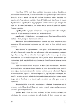 Peter Slade (1978) expõe duas qualidades importantes no jogo dramático, o
envolvimento e a sinceridade, “Devemos estimular essas qualidades por todos os meios
ao nosso alcance, porque elas são de extrema importância para o indivíduo em
crescimento”. Através dessas qualidades Slade (1978) diferencia duas formas de jogo, o
Jogo Pessoal e o Jogo Projetado. O jogo projetado acontece quando a ação principal tem
lugar fora do corpo (externo) e no jogo pessoal a ação provém de quem está jogando
(interno) exemplos:
Jogo Projetado – o jogador entra em cena e começa a cozinhar sobre um fogão,
depois vai até a geladeira e pega os ovos para fazer uma omelete.
Jogo Pessoal – O jogador entra em cena e começa a observar o ambiente, abaixa
a cabeça e chora, enxuga as lágrimas e sai correndo.
Observamos que no primeiro momento o ambiente tem maior destaque do que o
segundo, a diferença esta na importância que terá a ação, se é no ambiente ou no
individuo.
Outra estudiosa do jogo dramático é Viola Spolin (1979) estruturou o jogo sobre
três ações: Quem, onde e o que. Em uma ação sempre existe uma personagem em algum
lugar fazendo algo. Para a utilização dessas ações Spolin descreve que é sempre
necessário um foco de atenção (objetivo). Nele o jogador poderá atuar da forma que
bem entender desde que não fuja do objetivo da ação. Desta forma o resultado é sempre
inesperado.
Ingrid Dormien Koudela, professora da ECA/USP, onde leciona a disciplina
Teatro Aplicado a Educação, e também tradutora de Viola Spolin, descreve em seu livro
como o jogo dramático se desenvolve “como o problema vai ser solucionado depende
da atuação de cada jogador. A tensão desempenha no jogo um papel fundamental, ela
significa incerteza, acaso. A solução do problema implica no esforço dos jogadores para
chegar até o desenlace e na improvisação espontânea de ações para vencer o
imprevisto".
No jogo dramático não se prevê um resultado, é trabalhado na estrutura do que já
viveu. As possibilidades de atividades são muitas, podendo integrar qualquer assunto
utilizando apenas a representação.
Segundo Viola Spolin (1979) o resultado do jogo dramático depende da
valorização do processo. A atuação de cada jogador é fator essencial no jogo,
16 1
 