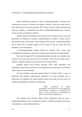 CAPÍTULO 2 - A INTERDISCIPLINARIDADE NA ESCOLA.
Muitos profissionais discutem o tema “interdisciplinaridade”, levantam teses,
conceituam este termo, no entanto nem sempre o definem. Através do estudo sobre o
tema, Sandra Lucia Ferreira (in Fazenda, 1997) cita que “não há verdades absolutas nem
universos acabados... considerando essa idéia a interdisciplinaridade perde a razão de
ser um conceito com definição fechada”.
Alguns professores trabalham com este tema sem ter noção do que se trata, não
permitindo um trabalho de resultado, impossibilitando sua prática e muitas vezes a
comunicação entre os envolvidos. Ivani Fazenda (1979) cita que: “Interdisciplinaridade
não se ensina, não se aprende, apenas vive-se, exerce-se e por isso exige uma nova
pedagogia, a da comunicação”.
A interdisciplinaridade segundo Ferreira (in Fazenda, 1997) “surge como
possibilidade de enriquecer e ultrapassar a integração dos elementos do conhecimento”.
Para Ivani Fazenda (1979) a interdisciplinaridade não pode ser entendida como
conceito e sim como ação, que precisa ser exercitada, “não possui um sentido único e
instável”, segundo ela pensar em um conceito seria a própria prática.
Segundo Sandra Lúcia Ferreira (Fazenda, 1997) certos educadores vêm
utilizando-se desse termo sem pensar no seu significado mais importante, sua definição
acaba caindo em uma delimitação.
Um dos problemas agravante segundo Penã (in Fazenda, 1997) é como os
professores irão dominar conhecimentos específicos de várias disciplinas, pois o
desinteresse em trabalhar com outras matérias facilita muito para que não ocorra um
trabalho interdisciplinar. Ela descreve também que:
“Muito raramente as falhas
pedagógicas dos professores eram argumentos
para explicar o insucesso e a repetência. Em
geral, a causa do fracasso era atribuída aos
alunos, tidos como incompetentes”.
Este capítulo tenta descrever alguns pontos importantes para que haja a
interdisciplinaridade são eles: A função do professor, a relação da educação física entre
as disciplinas e a aula de Educação Física.
18 1
 