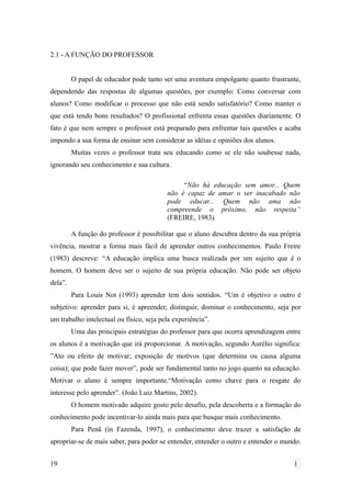 2.1 - A FUNÇÃO DO PROFESSOR
O papel de educador pode tanto ser uma aventura empolgante quanto frustrante,
dependendo das respostas de algumas questões, por exemplo: Como conversar com
alunos? Como modificar o processo que não está sendo satisfatório? Como manter o
que está tendo bons resultados? O profissional enfrenta essas questões diariamente. O
fato é que nem sempre o professor está preparado para enfrentar tais questões e acaba
impondo a sua forma de ensinar sem considerar as idéias e opiniões dos alunos.
Muitas vezes o professor trata seu educando como se ele não soubesse nada,
ignorando seu conhecimento e sua cultura.
“Não há educação sem amor... Quem
não é capaz de amar o ser inacabado não
pode educar... Quem não ama não
compreende o próximo, não respeita”
(FREIRE, 1983).
A função do professor é possibilitar que o aluno descubra dentro da sua própria
vivência, mostrar a forma mais fácil de aprender outros conhecimentos. Paulo Freire
(1983) descreve: “A educação implica uma busca realizada por um sujeito que é o
homem. O homem deve ser o sujeito de sua própria educação. Não pode ser objeto
dela”.
Para Louis Not (1993) aprender tem dois sentidos. “Um é objetivo o outro é
subjetivo: aprender para si, é apreender, distinguir, dominar o conhecimento, seja por
um trabalho intelectual ou físico, seja pela experiência”.
Uma das principais estratégias do professor para que ocorra aprendizagem entre
os alunos é a motivação que irá proporcionar. A motivação, segundo Aurélio significa:
”Ato ou efeito de motivar; exposição de motivos (que determina ou causa alguma
coisa); que pode fazer mover”, pode ser fundamental tanto no jogo quanto na educação.
Motivar o aluno é sempre importante.“Motivação como chave para o resgate do
interesse pelo aprender”. (João Luiz Martins, 2002).
O homem motivado adquire gosto pelo desafio, pela descoberta e a formação do
conhecimento pode incentivar-lo ainda mais para que busque mais conhecimento.
Para Penã (in Fazenda, 1997), o conhecimento deve trazer a satisfação de
apropriar-se de mais saber, para poder se entender, entender o outro e entender o mundo.
19 1
 