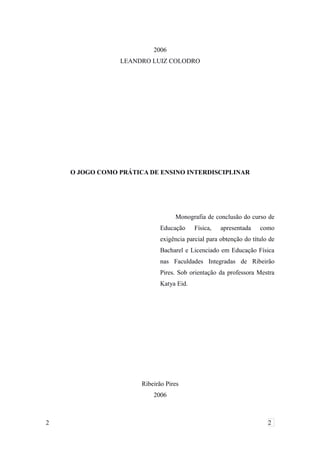 2006
LEANDRO LUIZ COLODRO
O JOGO COMO PRÁTICA DE ENSINO INTERDISCIPLINAR
Monografia de conclusão do curso de
Educação Física, apresentada como
exigência parcial para obtenção do título de
Bacharel e Licenciado em Educação Física
nas Faculdades Integradas de Ribeirão
Pires. Sob orientação da professora Mestra
Katya Eid.
Ribeirão Pires
2006
2 2
 