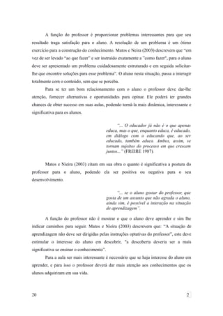 A função do professor é proporcionar problemas interessantes para que seu
resultado traga satisfação para o aluno. A resolução de um problema é um ótimo
exercício para a construção do conhecimento. Matos e Neira (2003) descrevem que “em
vez de ser levado “ao que fazer” e ser instruído exatamente a ”como fazer", para o aluno
deve ser apresentado um problema cuidadosamente estruturado e em seguida solicitar-
lhe que encontre soluções para esse problema”. O aluno nesta situação, passa a interagir
totalmente com o conteúdo, sem que se perceba.
Para se ter um bom relacionamento com o aluno o professor deve dar-lhe
atenção, fornecer alternativas e oportunidades para opinar. Ele poderá ter grandes
chances de obter sucesso em suas aulas, podendo torná-la mais dinâmica, interessante e
significativa para os alunos.
“... O educador já não é o que apenas
educa, mas o que, enquanto educa, é educado,
em diálogo com o educando que, ao ser
educado, também educa. Ambos, assim, se
tornam sujeitos do processo em que crescem
juntos...” (FREIRE 1987).
Matos e Nieira (2003) citam em sua obra o quanto é significativa a postura do
professor para o aluno, podendo ela ser positiva ou negativa para o seu
desenvolvimento.
“... se o aluno gostar do professor, que
gosta de um assunto que não agrada o aluno,
ainda sim, é possível a interação na situação
de aprendizagem”.
A função do professor não é mostrar o que o aluno deve aprender e sim lhe
indicar caminhos para seguir. Matos e Nieira (2003) descrevem que: “A situação de
aprendizagem não deve ser dirigidas pelas instruções optativas do professor”, este deve
estimular o interesse do aluno em descobrir, "a descoberta deveria ser a mais
significativa se ensinar o conhecimento”.
Para a aula ser mais interessante é necessário que se haja interesse do aluno em
aprender, e para isso o professor deverá dar mais atenção aos conhecimentos que os
alunos adquiriram em sua vida.
20 2
 