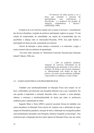 “O interesse do aluno passou a ser a
força que comanda o processo da
aprendizagem, suas experiências e
descobertas... e o professor um gerador de
situações estimuladoras e eficazes”.
(ANTUNES, 1999)
O objetivo de se ter uma boa relação com os alunos é favorecer o entendimento
das diversas disciplinas, exigindo do professor participação orgânica no grupo. “É uma
relação de reciprocidade, de mutualidade, um regime de co-propriedade que iria
possibilitar o diálogo entre os interessados”(Fazenda, 1979). Isso pode facilitar a
participação do aluno em aula, aumentando seu interesse.
Através da interação o aluno começa a comunicar, a se relacionar, a jogar, e
assim construir todo um ambiente de aprendizado.
Um texto sobre interação no “Referencial Curricular Nacional para Educação
Infantil” (Brasil, 1998) cita:
“... cabe ao professor propiciar
situações de conversa, brincadeira ou de
aprendizagens que garantam a troca entre as
crianças, de forma a que possam comunicar-
se, demonstrando seus modos de agir, de
pensar e de sentir, em um ambiente acolhedor
e que propicie a confiança e a auto-estima”.
2.2 – A EDUCAÇÃO FÍSICA E OUTRAS DISCIPLINAS
Trabalhar com interdisciplinaridade na Educação Física nem sempre vai ser
fácil, a dificuldade será relacionar uma disciplina diferente com a sua e entendê-la. Por
esta questão é importante a constante discussão sobre o assunto, o como planejar,
elaborar e estruturar a interdisciplinaridade de forma que todos os professores
colaborem para o aprendizado do aluno.
Segundo Matos e Neira (2003) é possível encontrar formas de trabalhar com
outras disciplinas na Educação Física através de “projetos com a elaboração de jogos,
resgate de brincadeiras populares, narração de fatos e elaboração de coreografias podem
estar perfeitamente articulados com Português, História, Geografia ou Sociologia”. Eles
esclarecem que a integração não deve partir apenas da Educação Física, mas das outras
21 2
 