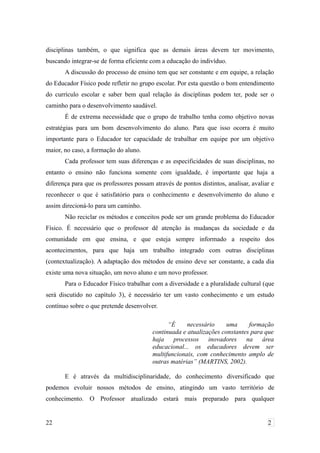 disciplinas também, o que significa que as demais áreas devem ter movimento,
buscando integrar-se de forma eficiente com a educação do indivíduo.
A discussão do processo de ensino tem que ser constante e em equipe, a relação
do Educador Físico pode refletir no grupo escolar. Por esta questão o bom entendimento
do currículo escolar e saber bem qual relação ás disciplinas podem ter, pode ser o
caminho para o desenvolvimento saudável.
É de extrema necessidade que o grupo de trabalho tenha como objetivo novas
estratégias para um bom desenvolvimento do aluno. Para que isso ocorra é muito
importante para o Educador ter capacidade de trabalhar em equipe por um objetivo
maior, no caso, a formação do aluno.
Cada professor tem suas diferenças e as especificidades de suas disciplinas, no
entanto o ensino não funciona somente com igualdade, é importante que haja a
diferença para que os professores possam através de pontos distintos, analisar, avaliar e
reconhecer o que é satisfatório para o conhecimento e desenvolvimento do aluno e
assim direcioná-lo para um caminho.
Não reciclar os métodos e conceitos pode ser um grande problema do Educador
Físico. É necessário que o professor dê atenção às mudanças da sociedade e da
comunidade em que ensina, e que esteja sempre informado a respeito dos
acontecimentos, para que haja um trabalho integrado com outras disciplinas
(contextualização). A adaptação dos métodos de ensino deve ser constante, a cada dia
existe uma nova situação, um novo aluno e um novo professor.
Para o Educador Físico trabalhar com a diversidade e a pluralidade cultural (que
será discutido no capítulo 3), é necessário ter um vasto conhecimento e um estudo
contínuo sobre o que pretende desenvolver.
“É necessário uma formação
continuada e atualizações constantes para que
haja processos inovadores na área
educacional... os educadores devem ser
multifuncionais, com conhecimento amplo de
outras matérias” (MARTINS, 2002).
E é através da multidisciplinaridade, do conhecimento diversificado que
podemos evoluir nossos métodos de ensino, atingindo um vasto território de
conhecimento. O Professor atualizado estará mais preparado para qualquer
22 2
 