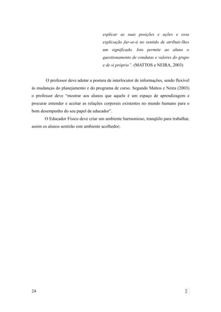 explicar as suas posições e ações e essa
explicação far-se-á no sentido de atribuir-lhes
um significado. Isto permite ao aluno o
questionamento de condutas e valores do grupo
e de si próprio”. (MATTOS e NEIRA, 2003)
O professor deve adotar a postura de interlocutor de informações, sendo flexível
às mudanças do planejamento e do programa de curso. Segundo Mattos e Neira (2003)
o professor deve “mostrar aos alunos que aquele é um espaço de aprendizagem e
procurar entender e aceitar as relações corporais existentes no mundo humano para o
bom desempenho do seu papel de educador”.
O Educador Físico deve criar um ambiente harmonioso, tranqüilo para trabalhar,
assim os alunos sentirão este ambiente acolhedor;
24 2
 