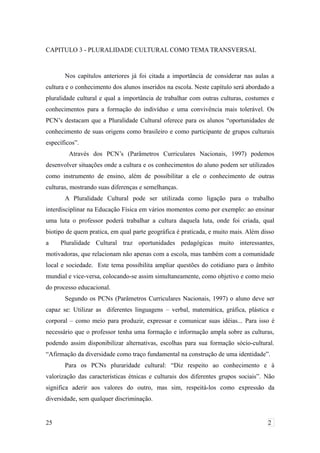 CAPITULO 3 - PLURALIDADE CULTURAL COMO TEMA TRANSVERSAL
Nos capítulos anteriores já foi citada a importância de considerar nas aulas a
cultura e o conhecimento dos alunos inseridos na escola. Neste capítulo será abordado a
pluralidade cultural e qual a importância de trabalhar com outras culturas, costumes e
conhecimentos para a formação do indivíduo e uma convivência mais tolerável. Os
PCN’s destacam que a Pluralidade Cultural oferece para os alunos “oportunidades de
conhecimento de suas origens como brasileiro e como participante de grupos culturais
específicos”.
Através dos PCN’s (Parâmetros Curriculares Nacionais, 1997) podemos
desenvolver situações onde a cultura e os conhecimentos do aluno podem ser utilizados
como instrumento de ensino, além de possibilitar a ele o conhecimento de outras
culturas, mostrando suas diferenças e semelhanças.
A Pluralidade Cultural pode ser utilizada como ligação para o trabalho
interdisciplinar na Educação Física em vários momentos como por exemplo: ao ensinar
uma luta o professor poderá trabalhar a cultura daquela luta, onde foi criada, qual
biotipo de quem pratica, em qual parte geográfica é praticada, e muito mais. Além disso
a Pluralidade Cultural traz oportunidades pedagógicas muito interessantes,
motivadoras, que relacionam não apenas com a escola, mas também com a comunidade
local e sociedade. Este tema possibilita ampliar questões do cotidiano para o âmbito
mundial e vice-versa, colocando-se assim simultaneamente, como objetivo e como meio
do processo educacional.
Segundo os PCNs (Parâmetros Curriculares Nacionais, 1997) o aluno deve ser
capaz se: Utilizar as diferentes linguagens – verbal, matemática, gráfica, plástica e
corporal – como meio para produzir, expressar e comunicar suas idéias... Para isso é
necessário que o professor tenha uma formação e informação ampla sobre as culturas,
podendo assim disponibilizar alternativas, escolhas para sua formação sócio-cultural.
“Afirmação da diversidade como traço fundamental na construção de uma identidade”.
Para os PCNs pluraridade cultural: “Diz respeito ao conhecimento e à
valorização das características étnicas e culturais dos diferentes grupos sociais”. Não
significa aderir aos valores do outro, mas sim, respeitá-los como expressão da
diversidade, sem qualquer discriminação.
25 2
 