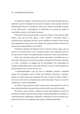 IV - CONSIDERAÇÕES FINAIS
Ao longo desse trabalho e da experiência que tive como educador pude perceber a
importância que tem a Educação Física escolar em relação às outras matérias, através da
fundamentação teórica, da vinculação das aulas com os objetivos do trabalho em grupo,
da não improvisação e principalmente, da elaboração de um plano que atenda às
necessidades, interesses e motivações dos alunos.
O Educador Físico não pode ignorar a cultura dos alunos, e inserir algo de forma
imposta, para “que seja feita apenas a nossa vontade”, é necessário utilizar o
conhecimento dos educandos, para que se possa trabalhar em conjunto, através de uma
forma adequada de ensino, que ao meu entender esta inserida na prática construtivista-
interacionista citada por Mattos e Neira (2003).
O trabalho do professor de Educação Física vai além do ensinar a jogar, antes de
tudo ele é um Educador para a vida. A adoção do esporte como componente único fez
com que a aula se tornasse sem importância para a maioria dos alunos e dos professores.
Através das colocações postas pelos autores aqui citados é percebida uma nova
ótica sobre a Educação Física escolar, que objetiva a formação total do aluno, inserindo-
o na aula e eliminado-o de qualquer tipo de discriminação. Há a preocupação da
formação interdisciplinar onde o aluno pode relacionar o que esta sendo aprendido nas
diversas matérias com o seu meio em que vive.
A interdisciplinaridade é algo que deve ser trabalhada, discutida e enfatizada
sempre, pois conseguimos tornar o estudo mais dinâmico, interessante e interativo.
Mostrar ao mundo escolar que a Educação Física não se limita ao espaço "quadra" é
nosso dever, temos muito a acrescentar para as outras disciplinas. O jogo é um possível
caminho para o ensino interdisciplinar.
Ao utilizar os jogos podemos motivar os alunos para várias situações de ensino. O
prazer proporcionado pelo jogo permite que aluno descubra o que mais lhe agrada.
Para inserir o jogo no ensino, o professor terá que estar preparado no sentido de
possibilitar conteúdos suficientes para que haja a interdisciplinaridade em sua prática. A
constante discussão, planejamento, elaboração e estruturação são itens relevantes que o
professor deve levar em consideração para a prática da interdisciplinaridade.
27 2
 