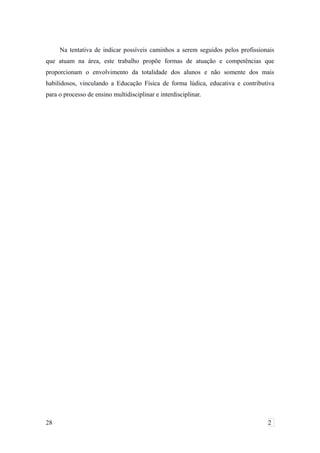 Na tentativa de indicar possíveis caminhos a serem seguidos pelos profissionais
que atuam na área, este trabalho propõe formas de atuação e competências que
proporcionam o envolvimento da totalidade dos alunos e não somente dos mais
habilidosos, vinculando a Educação Física de forma lúdica, educativa e contributiva
para o processo de ensino multidisciplinar e interdisciplinar.
28 2
 