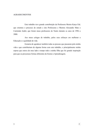 AGRADECIMENTOS
Este trabalho teve grande contribuição da Professora Mestra Katya Eid,
que orientou o processo de estudo e dos Professores e Mestres Alexandre Mate e
Carminda André, que foram meus professores de Teatro durante os anos de 1996 a
2000.
Aos meus colegas de trabalho, pelos seus esforços em melhorar a
Educação e a qualidade de vida.
Gostaria de agradecer também todas as pessoas que passaram pela minha
vida e que contribuíram de alguma forma com este trabalho, e principalmente minha
esposa que estava do meu lado o tempo todo e minha filha que foi grande inspiração
para que eu procurasse formas diferentes de Ensino e Aprendizagem.
3 3
 
