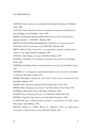 VII - BIBLIOGRAFIA
ANTUNES, Celso. Jogos para a estimulação das múltiplas inteligências. Petrópolis:
Vozes, 1998.
ANTUNES, Celso. Manual de técnicas de dinâmicas de grupo de sensibilização de
ludo pedagogia. 16 ed. Petrópolis: Vozes, 1999.
BRASIL. Secretaria de Educação infantil. Referencial curricular nacional para a
educação infantil, v. 1. MEC/SEF - Brasília, 1998.
BRASIL Secretaria de Educação fundamental. Parâmetros curriculares nacionais –
Pluralidade cultural e orientação sexual. MEC/SEF - Brasília, 2003.
BROTO, Fábio O. Jogos cooperativos – se o importante é competir, o fundamental é
cooperar! 2 ed. Santos: Projeto Cooperação, 1999.
CHATEAU, Jean. O jogo e a criança. São Paulo: Summus, 1987.
FAZENDA, Ivani (Org.) Novos enfoques da pesquisa educacional. 4 ed. São Paulo:
Cortez, 2001.
FAZENDA, Ivani (Org.) Práticas interdisciplinares na escola, 4 ed. São Paulo: Cortez,
1997.
FAZENDA, I.C.A. Integração e interdisciplinaridade no ensino brasileiro: efetividade
ou ideologia? São Paulo: Loyola, 1979.
FREIRE, João Batista. Educação de corpo inteiro: teoria e prática da educação física.
São Paulo: Scipione, 1997.
FREIRE, Paulo. Educação e mudança. Rio de Janeiro: Paz e Terra, 1983.
FREIRE, Paulo. Pedagogia do oprimido, 17 ed. Rio de Janeiro: Paz e Terra, 1987.
HUIZINGA, Johan. Homo ludens. São Paulo: Perspectiva, 1996.
JACQUIN, Guy. A educação pelo jogo. 2 ed. São Paulo: Flamboyant, 1963.
KOUDELA, Ingrid D. Jogos teatrais. 4 ed. São Paulo: Perspectiva, 1984.
LE BOULCH, Jean. A Educação pelo movimento: a psicocinética na idade escolar.
Porto Alegre: Artes Médicas, 1986.
MATTOS, Mauro G.; NEIRA Marcos G. Educação Física na adolescência:
construindo o conhecimento na escola. São Paulo: Phorte, 2003.
32 3
 