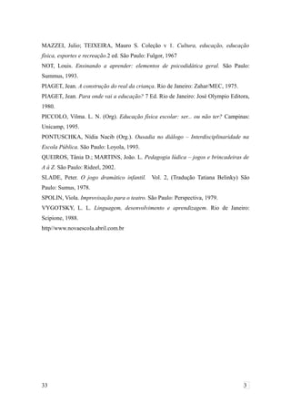 MAZZEI, Julio; TEIXEIRA, Mauro S. Coleção v 1. Cultura, educação, educação
física, esportes e recreação.2 ed. São Paulo: Fulgor, 1967
NOT, Louis. Ensinando a aprender: elementos de psicodidática geral. São Paulo:
Summus, 1993.
PIAGET, Jean. A construção do real da criança. Rio de Janeiro: Zahar/MEC, 1975.
PIAGET, Jean. Para onde vai a educação? 7 Ed. Rio de Janeiro: José Olympio Editora,
1980.
PICCOLO, Vilma. L. N. (Org). Educação física escolar: ser... ou não ter? Campinas:
Unicamp, 1995.
PONTUSCHKA, Nídia Nacib (Org.). Ousadia no diálogo – Interdisciplinaridade na
Escola Pública. São Paulo: Loyola, 1993.
QUEIROS, Tânia D.; MARTINS, João. L. Pedagogia lúdica – jogos e brincadeiras de
A á Z. São Paulo: Rideel, 2002.
SLADE, Peter. O jogo dramático infantil. Vol. 2, (Tradução Tatiana Belinky) São
Paulo: Sumus, 1978.
SPOLIN, Viola. Improvisação para o teatro. São Paulo: Perspectiva, 1979.
VYGOTSKY, L. L. Linguagem, desenvolvimento e aprendizagem. Rio de Janeiro:
Scipione, 1988.
http//www.novaescola.abril.com.br
33 3
 