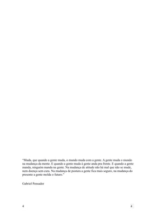“Muda, que quando a gente muda, o mundo muda com a gente. A gente muda o mundo
na mudança da mente. E quando a gente muda à gente anda pra frente. E quando a gente
manda, ninguém manda na gente. Na mudança de atitude não há mal que não se mude,
nem doença sem cura. Na mudança de postura a gente fica mais seguro, na mudança do
presente a gente molda o futuro.”
Gabriel Pensador
4 4
 