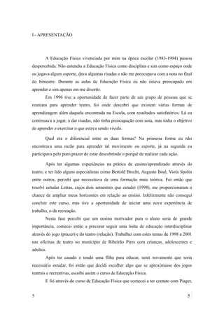 I - APRESENTAÇÃO
A Educação Física vivenciada por mim na época escolar (1983-1994) passou
despercebida. Não entendia a Educação Física como disciplina e sim como espaço onde
eu jogava algum esporte, dava algumas risadas e não me preocupava com a nota no final
do bimestre. Durante as aulas de Educação Física eu não estava preocupado em
aprender e sim apenas em me divertir.
Em 1996 tive a oportunidade de fazer parte de um grupo de pessoas que se
reuniam para aprender teatro, foi onde descobri que existem várias formas de
aprendizagem além daquela encontrada na Escola, com resultados satisfatórios. Lá eu
continuava a jogar, a dar risadas, não tinha preocupação com nota, mas tinha o objetivo
de aprender e exercitar o que estava sendo vivido.
Qual era o diferencial entre as duas formas? Na primeira forma eu não
encontrava uma razão para aprender tal movimento ou esporte, já na segunda eu
participava pelo puro prazer de estar descobrindo o porquê de realizar cada ação.
Após ter algumas experiências na prática de ensino/aprendizado através do
teatro, e ter lido alguns especialistas como Bertold Brecht, Augusto Boal, Viola Spolin
entre outros, percebi que necessitava de uma formação mais teórica. Foi então que
resolvi estudar Letras, cujos dois semestres que estudei (1998), me proporcionaram a
chance de ampliar meus horizontes em relação ao ensino. Infelizmente não consegui
concluir este curso, mas tive a oportunidade de iniciar uma nova experiência de
trabalho, o da recreação.
Nesta fase percebi que um ensino motivador para o aluno seria de grande
importância, comecei então a procurar seguir uma linha de educação interdisciplinar
através do jogo (prazer) e do teatro (relação). Trabalhei com estes temas de 1998 a 2001
nas oficinas de teatro no município de Ribeirão Pires com crianças, adolescentes e
adultos.
Após ter casado e tendo uma filha para educar, senti novamente que seria
necessário estudar, foi então que decidi escolher algo que se aproximasse dos jogos
teatrais e recreativas, escolhi assim o curso de Educação Física.
E foi através do curso de Educação Física que comecei a ter contato com Piaget,
5 5
 