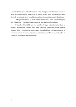 Vygotsky, Daolio, João Batista Freire entre outros. Tais pensadores firmaram ainda mais
meus pensamentos no que diz respeito ao ensino. Percebi que o jogo seria uma ótima
forma de se ensinar diversos conteúdos disciplinares integrados com a atividade física.
“O jogo como prática de ensino interdisciplinar” foi a forma que encontrei para
unir Teatro, Jogo e Educação Física em favor da educação total do indivíduo.
O trabalho foi dividido em três capítulos: O jogo, a interdisciplinaridade na
escola e a pluralidade cultural como tema transversal, procurando assim sintetizar
algumas idéias e propostas de ensino para a Educação Física, com a preocupação de
uma nova prática de ensino, diferente da que está sendo realizada nas instituições de
Ensino em geral (públicas principalmente).
6 6
 