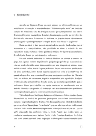 II - INTRODUÇÃO
As aulas de Educação Física na escola passam por sérios problemas em seu
planejamento e execução, e acarretando certo “desencanto pelas aulas” por parte dos
alunos e dos professores. Uma das principais razões é que o planejamento é feito através
de um modelo único, independente da cultura de cada região. A visão que prevalece é a
da frustração, descaso e desinteresse do professor em procurar novas alternativas de
aprendizagem, o que faz permanecer a imagem de uma aula em que se “joga bola”.
Outra questão é o foco que está centralizado no esporte, dando ênfase para o
treinamento e a competitividade, não permitindo ao aluno a vivência de suas
capacidades físicas, excluindo o aluno que não se interessa por esporte e ocasionando na
desvalorização da aula por parte dos outros professores.
Um dos maiores problemas é a falta de interesse em discutir o trabalho em
grupo. Em algumas reuniões de professores que participei percebi que os assuntos que
estavam sendo discutidos eram desnecessários em uma discussão de ensino, sendo
muitas vezes de caráter pessoal. Alguns professores davam uma ou outra opinião sobre
um aluno específico, outros faziam algumas reclamações sobre a Escola.De vez em
quando alguém dava uma proposta diferenciada, geralmente o professor de Educação
Física ou Artística, no entanto tais propostas só apareciam para organização de alguns
eventos em datas comemorativas. Concluí assim, que as muitas oportunidades que os
professores tinham para trabalhar em equipe acabavam se transformando em um
trabalho cansativo e obrigatório, e o evento que viria a ser um interessante processo de
ensino/aprendizagem, passava como um acontecimento qualquer.
Vários Psicólogos, Sociólogos, Pedagogos e Educadores Físicos estudam formas
diferenciadas de resolver tal problema, preocupados com o bom desenvolvimento
humano e o aprendizado global do aluno. Um desses profissionais é João Batista Freire,
que em seu livro “Educação de Corpo Inteiro”, procura solucionar alguns problemas da
Educação Física escolar. Outro livro importante é “Educação Física escolar: ser... ou não
ter?”, organizado pela professora Vilma L. Nista Piccolo que contém textos de
estudiosos importantes como Jocimar Daolio e João Francisco Rodrigues de Godoy.
Tais livros citados serviram como inspiração e estudo para o desenvolvimento deste
7 7
 