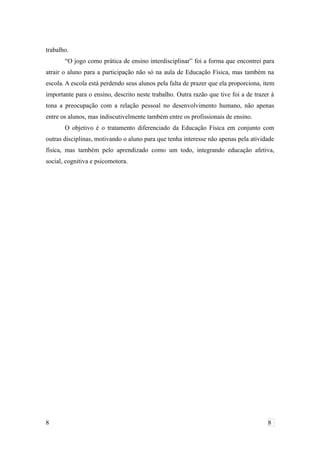 trabalho.
“O jogo como prática de ensino interdisciplinar” foi a forma que encontrei para
atrair o aluno para a participação não só na aula de Educação Física, mas também na
escola. A escola está perdendo seus alunos pela falta de prazer que ela proporciona, item
importante para o ensino, descrito neste trabalho. Outra razão que tive foi a de trazer à
tona a preocupação com a relação pessoal no desenvolvimento humano, não apenas
entre os alunos, mas indiscutivelmente também entre os profissionais de ensino.
O objetivo é o tratamento diferenciado da Educação Física em conjunto com
outras disciplinas, motivando o aluno para que tenha interesse não apenas pela atividade
física, mas também pelo aprendizado como um todo, integrando educação afetiva,
social, cognitiva e psicomotora.
8 8
 