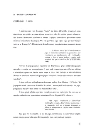 III – DESENVOLVIMENTO
CAPÍTULO 1 - O JOGO
A palavra jogo vem do grego, “ludus”, de lúdico (divertido, prazeroso), seus
conceitos e sua prática segundo alguns pensadores, são tão antigos quanto o homem,
que evolui e transcende conforme o tempo. O jogo é considerado por muitos como
início de uma cultura. Huizinga (1996) cita que “é no jogo e pelo jogo que a civilização
surge e se desenvolve”. Ele descreve dois elementos importantes que conduzem a essa
tese.
“... é desde o inicio que se encontram no
jogo os elementos antiéticos e agonísticos que
constituem os fundamentos da civilização,
porque o jogo é mais antigo e muito mais
original do que a civilização”.(HUIZINGA,
1996)
Através do jogo podemos organizar um determinado grupo onde todos podem
aprender a respeitar e a ser respeitados. O jogo pode proporcionar experiências, práticas
e sensações capazes de firmar nossa moral e ética. Para Teixeira e Mazzei (1967)
através de situações promovidas pelo jogo o indivíduo “revela seu caráter e descobre
sua alma”.
O jogo pode ser utilizado como forma de análise. Jean Chateau (1987) cita: “O
jogo possa servir como meio de análise de caráter... a criança dá inteiramente a seu jogo,
porque este lhe serve para firmar sua personalidade total”.
O jogo ajuda a lidar com fatos complexos, provoca raciocínio, faz com que se
adquira conhecimento para resolver situações difíceis. Piaget (1975) afirmava:
“Os jogos constituem-se admiráveis
instituições sociais... Exercitam a autonomia e
a cidadania, pois as crianças aprendem a
julgar, a argumentar, a chegar a um consenso,
a raciocinar”.
Seja qual for o conceito e o uso do jogo, sabemos que existem várias funções
para o mesmo, e que todas elas são importantes para o aprendizado humano.
9 9
 