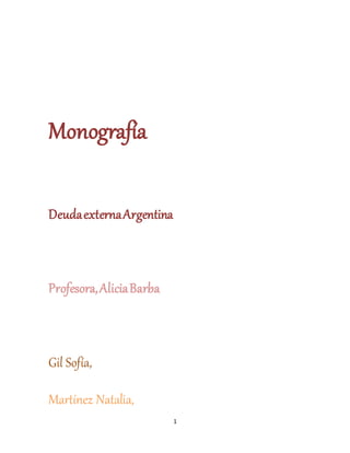 1 
Monografía 
Deuda externa Argentina 
Profesora, Alicia Barba 
Gil Sofía, 
Martínez Natalia, 
 