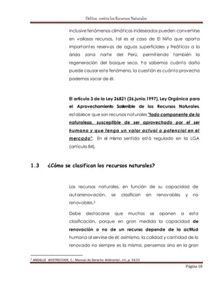 Delitos contra los Recursos Naturales 
inclusive fenómenos climát icos indeseados pueden convert irse 
en valiosos recursos, tal es el caso de El Niño que aporta 
importantes reservas de aguas superficiales y freát icas a la 
árida zona norte del Perú, permit iendo también la 
regeneración del bosque seco. Ya sabemos cuánto daño 
puede causar este fenómeno, la cuest ión es cuánto provecho 
podemos sacar de él. 
El artículo 3 de la Ley 26821 (26.junio.1997), Ley Orgánica para 
el Aprovechamiento Sostenible de los Recursos Naturales, 
establece que son recursos naturales "todo componente de la 
naturaleza, susceptible de ser aprovechado por el ser 
humano y que tenga un valor actual o potencial en el 
mercado". En el mismo sent ido está regulado en la LGA 
(art ículo 84). 
Página 18 
1.3 ¿Cómo se clasifican los recursos naturales? 
Los recursos naturales, en función de su capacidad de 
autorrenovación, se clasifican en renovables y no 
renovables.2 
Debe destacarse que muchos se oponen a esta 
clasificación, porque en gran medida la capacidad de 
renovación o no de un recurso depende de la actitud 
humana al servirse de él; asimismo, la calidad y cant idad de lo 
renovado no siempre es la misma, pensemos sino en la gran 
2 ANDALUZ WESTREICHER, C.; Manual de Derecho Ambiental, cit., p. 54,55 
 