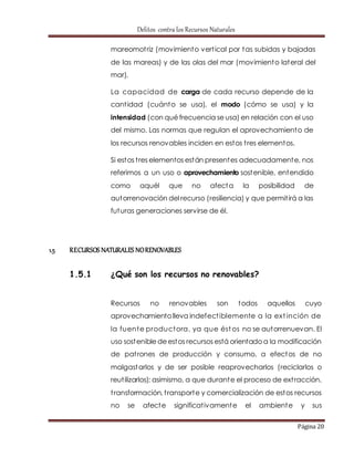 Delitos contra los Recursos Naturales 
mareomot riz (movimiento vert ical por tas subidas y bajadas 
de las mareas) y de las olas del mar (movimiento lateral del 
mar). 
La capacidad de carga de cada recurso depende de la 
cant idad (cuánto se usa), el modo (cómo se usa) y la 
intensidad (con qué frecuencia se usa) en relación con el uso 
del mismo. Las normas que regulan el aprovechamiento de 
los recursos renovables inciden en estos t res elementos. 
Si estos t res elementos están presentes adecuadamente, nos 
referimos a un uso o aprovechamiento sostenible, entendido 
como aquél que no afecta la posibilidad de 
autorrenovación del recurso (resiliencia) y que permit irá a las 
futuras generaciones servirse de él. 
Página 20 
1.5 RECURSOS NATURALES NO RENOVABLES 
1.5.1 ¿Qué son los recursos no renovables? 
Recursos no renovables son todos aquellos cuyo 
aprovechamiento lleva indefect iblemente a la ext inción de 
la fuente productora, ya que éstos no se autorrenuevan. El 
uso sostenible de estos recursos está orientado a la modificación 
de pat rones de producción y consumo, a efectos de no 
malgastarlos y de ser posible reaprovecharlos (reciclarlos o 
reut ilizarlos); asimismo, a que durante el proceso de ext racción, 
t ransformación, t ransporte y comercialización de estos recursos 
no se afecte significat ivamente el ambiente y sus 
 