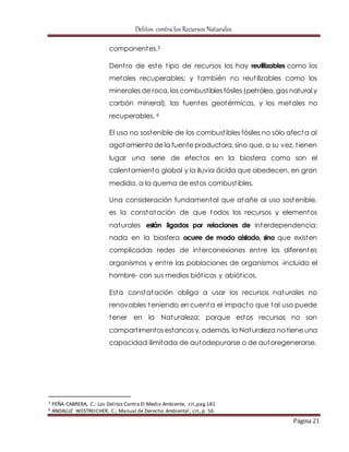 Delitos contra los Recursos Naturales 
Página 21 
componentes.5 
Dent ro de este t ipo de recursos los hay reutilizables como los 
metales recuperables; y también no reut ilizables como los 
minerales de roca, los combustibles fósiles (petróleo, gas natural y 
carbón mineral), las fuentes geotérmicas, y los metales no 
recuperables. 6 
El uso no sostenible de los combust ibles fósiles no sólo afecta al 
agotamiento de la fuente productora, sino que, a su vez, t ienen 
lugar una serie de efectos en la biosfera como son el 
calentamiento global y la lluvia ácida que obedecen, en gran 
medida, a la quema de estos combust ibles. 
Una consideración fundamental que atañe al uso sostenible, 
es la constatación de que todos los recursos y elementos 
naturales están ligados por relaciones de interdependencia; 
nada en la biosfera ocurre de modo aislado, sino que existen 
complicadas redes de interconexiones ent re los diferentes 
organismos y ent re las poblaciones de organismos -incluido el 
hombre- con sus medios biót icos y abiót icos. 
Esta constatación obliga a usar los recursos naturales no 
renovables teniendo en cuenta el impacto que tal uso puede 
tener en la Naturaleza; porque estos recursos no son 
compart imentos estancos y, además, la Naturaleza no tiene una 
capacidad ilimitada de autodepurarse o de autoregenerarse. 
5 PEÑA CABRERA, C.: Los Delitos Contra El Medio Ambiente, cit.,pag.181 
6 ANDALUZ WESTREICHER, C.; Manual de Derecho Ambiental, cit., p. 56. 
 