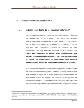 Delitos contra los Recursos Naturales 
Página 22 
1.6 PROPIEDAD SOBRE LOS RECURSOS NATURALES 
1.6.1 ¿Quién es el dueño de los recursos naturales? 
Muchos piensan que todos los recursos naturales son siempre 
propiedad del Estado, lo cual no es cierto. Esta errónea 
percepción t iene su origen en la mala redacción del art ículo 
66 de la Const itución y en la inadecuada ut ilización de los 
métodos de integración jurídica al analizar su real 
significado. Así por ejemplo, PULGAR VIDAL7 afirma que 
"esto está vinculado al propio texto constitucional que 
reserva para el Estado la propiedad de los recursos naturales 
y faculta su otorgamiento a particulares bajo distintas 
formas que no impliquen un desprendimiento del dominio". 
Si analizamos el régimen pat rimonial sobre los recursos naturales 
en nuestro ordenamiento jurídico, veremos que hay recursos que 
por mandato legal no pueden darse a los part iculares en 
propiedad, como las aguas, los bosques o en general, la 
diversidad biológica, con excepción de la vicuña. Pero hay ot ros 
recursos que según la ley sí pueden darse en propiedad, como 
7 PULGAR VIDA, Manual. Recursos Naturales y Lucha Contra La Pobreza: una articulación posible?. Una aproximación 
desde el Derecho Ambiental Y el concepto de sostenibilidad. En SEPIA IX Perú: El problema Agrario en Debate, SEPIA, 
Lima, p 61. 
 