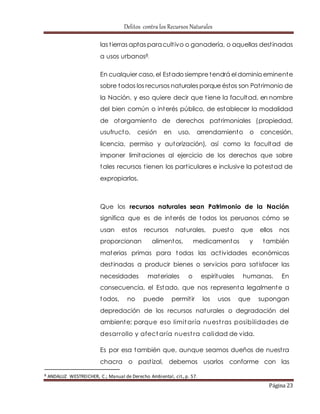 Delitos contra los Recursos Naturales 
las t ierras aptas para cult ivo o ganadería, o aquellas dest inadas 
a usos urbanos8. 
En cualquier caso, el Estado siempre tendrá el dominio eminente 
sobre todos los recursos naturales porque éstos son Pat rimonio de 
la Nación, y eso quiere decir que t iene la facultad, en nombre 
del bien común o interés público, de establecer la modalidad 
de otorgamiento de derechos pat rimoniales (propiedad, 
usufructo, cesión en uso, arrendamiento o concesión, 
licencia, permiso y autorización), así como la facultad de 
imponer limitaciones al ejercicio de los derechos que sobre 
tales recursos t ienen los part iculares e inclusive la potestad de 
expropiarlos. 
Que los recursos naturales sean Patrimonio de la Nación 
significa que es de interés de todos los peruanos cómo se 
usan estos recursos naturales, puesto que ellos nos 
proporcionan alimentos, medicamentos y también 
materias primas para todas las act ividades económicas 
dest inadas a producir bienes o servicios para sat isfacer las 
necesidades materiales o espirituales humanas. En 
consecuencia, el Estado, que nos representa legalmente a 
todos, no puede permit ir los usos que supongan 
depredación de los recursos naturales o degradación del 
ambiente; porque eso limitaría nuest ras posibilidades de 
desarrollo y afectaría nuest ra calidad de vida. 
Es por esa también que, aunque seamos dueños de nuest ra 
chacra o past izal, debemos usarlos conforme con las 
Página 23 
8 ANDALUZ WESTREICHER, C.; Manual de Derecho Ambiental, cit., p. 57. 
 