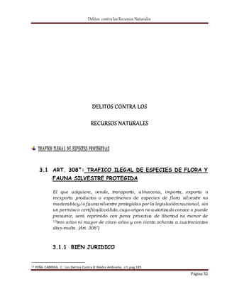 Delitos contra los Recursos Naturales 
Página 32 
DELITOS CONTRA LOS 
RECURSOS NATURALES 
TRAFICO ILEGAL D E ESPECIES PROTEGIDAS 
3.1 ART. 308°: TRAFICO ILEGAL DE ESPECIES DE FLORA Y 
FAUNA SILVESTRE PROTEGIDA 
El que adquiere, vende, transporta, almacena, importa, exporta o 
reexporta productos o especímenes de especies de f lora silvestre no 
maderable y/o fauna silvestre protegidas por la legislación nacional, sin 
un permiso o certif icado válido, cuyo origen no autorizado conoce o puede 
presumir, será reprimido con pena privativa de libertad no menor de 
13tres años ni mayor de cinco años y con ciento ochenta a cuatrocientos 
días-multa. (Art. 308°) 
3.1.1 BIEN JURIDICO 
13 PEÑA CABRERA, C.: Los Delitos Contra El Medio Ambiente, cit.,pag.185 
 