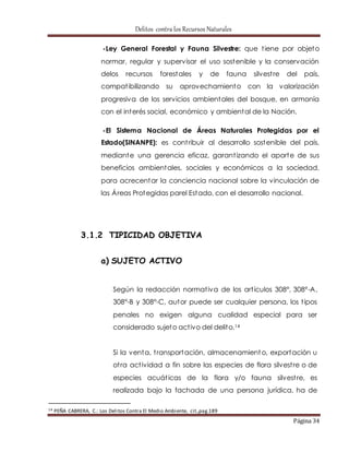 Delitos contra los Recursos Naturales 
-Ley General Forestal y Fauna Silvestre: que t iene por objeto 
normar, regular y supervisar el uso sostenible y la conservación 
delos recursos forestales y de fauna silvest re del país, 
compat ibilizando su aprovechamiento con la valorización 
progresiva de los servicios ambientales del bosque, en armonía 
con el interés social, económico y ambiental de la Nación. 
-El Sistema Nacional de Áreas Naturales Protegidas por el 
Estado(SINANPE): es cont ribuir al desarrollo sostenible del país, 
mediante una gerencia eficaz, garant izando el aporte de sus 
beneficios ambientales, sociales y económicos a la sociedad, 
para acrecentar la conciencia nacional sobre la vinculación de 
las Áreas Protegidas parel Estado, con el desarrollo nacional. 
Página 34 
3.1.2 TIPICIDAD OBJETIVA 
a) SUJETO ACTIVO 
Según la redacción normat iva de los art ículos 308°, 308°-A, 
308°-B y 308°-C, autor puede ser cualquier persona, los t ipos 
penales no exigen alguna cualidad especial para ser 
considerado sujeto act ivo del delito.14 
Si la venta, t ransportación, almacenamiento, exportación u 
ot ra act ividad a fin sobre las especies de flora silvest re o de 
especies acuát icas de la flora y/o fauna silvest re, es 
realizada bajo la fachada de una persona jurídica, ha de 
14 PEÑA CABRERA, C.: Los Delitos Contra El Medio Ambiente, cit.,pag.189 
 